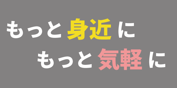 もっと身近に、もっと気軽に もっと身近に、もっと気軽に
